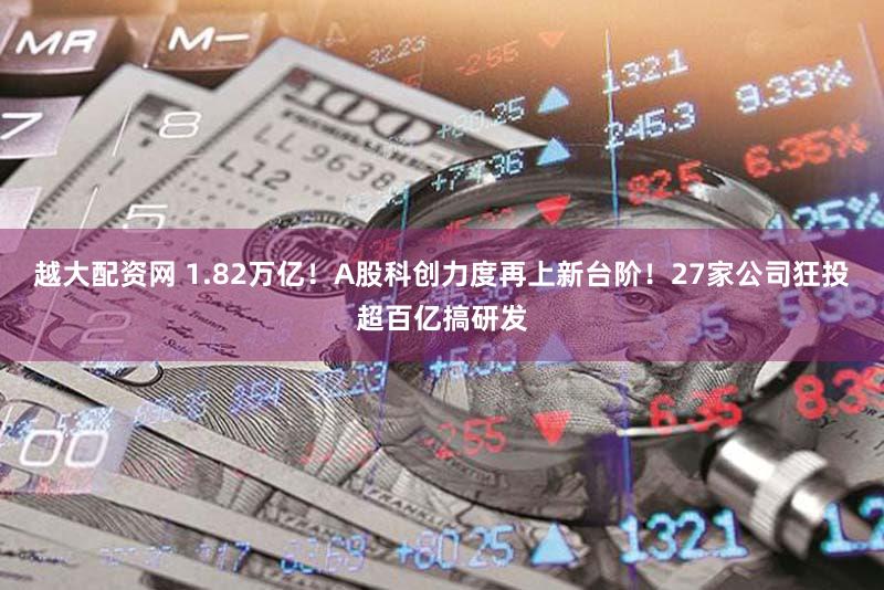 越大配资网 1.82万亿！A股科创力度再上新台阶！27家公司狂投超百亿搞研发