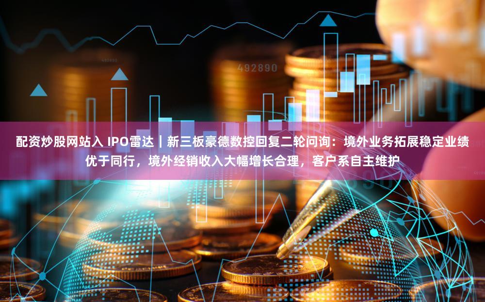 配资炒股网站入 IPO雷达｜新三板豪德数控回复二轮问询：境外业务拓展稳定业绩优于同行，境外经销收入大幅增长合理，客户系自主维护