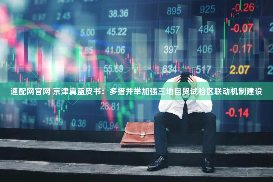 速配网官网 京津冀蓝皮书:多措并举加强三地自贸试验区联动机制建设