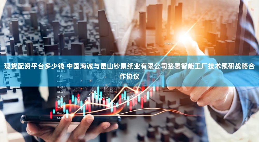 现货配资平台多少钱 中国海诚与昆山钞票纸业有限公司签署智能工厂技术预研战略合作协议