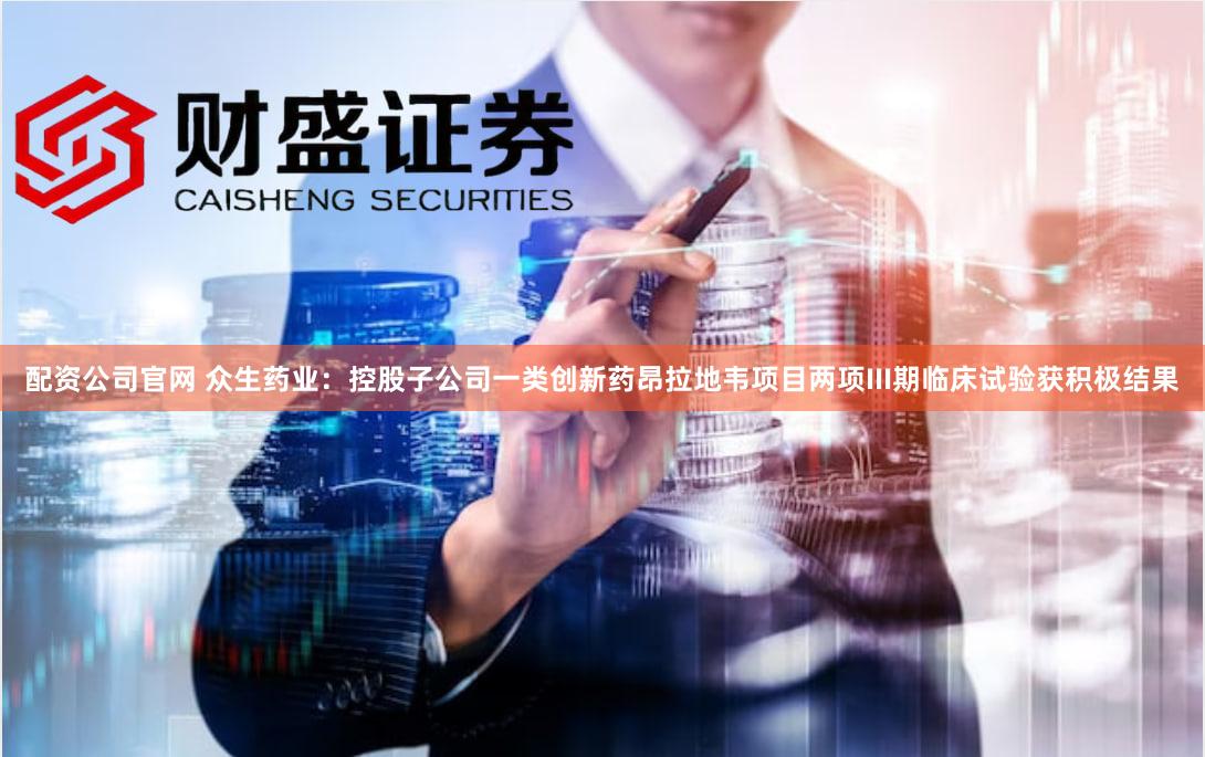 配资公司官网 众生药业：控股子公司一类创新药昂拉地韦项目两项III期临床试验获积极结果