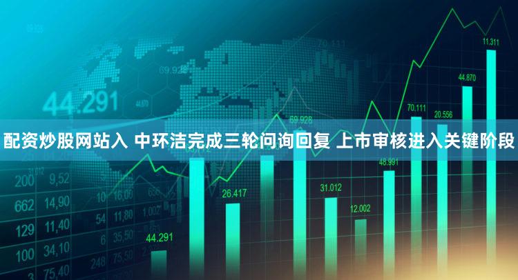 配资炒股网站入 中环洁完成三轮问询回复 上市审核进入关键阶段