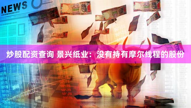 炒股配资查询 景兴纸业：没有持有摩尔线程的股份