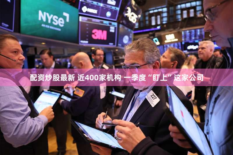 配资炒股最新 近400家机构 一季度“盯上”这家公司
