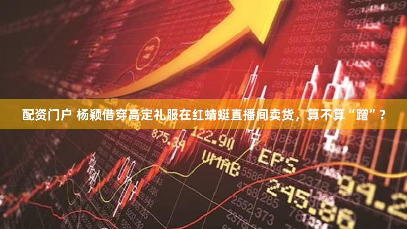 配资门户 杨颖借穿高定礼服在红蜻蜓直播间卖货，算不算“蹭”？