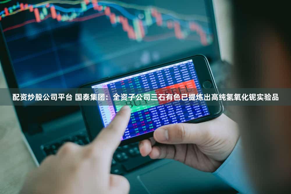 配资炒股公司平台 国泰集团：全资子公司三石有色已提炼出高纯氢氧化铌实验品