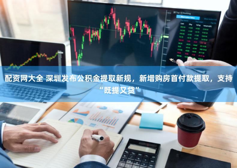 配资网大全 深圳发布公积金提取新规，新增购房首付款提取，支持“既提又贷”