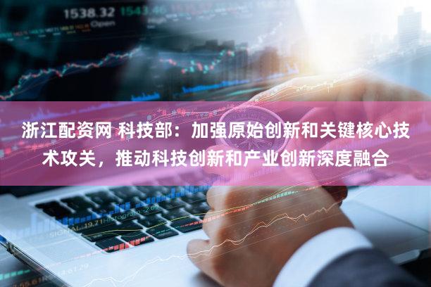 浙江配资网 科技部：加强原始创新和关键核心技术攻关，推动科技创新和产业创新深度融合